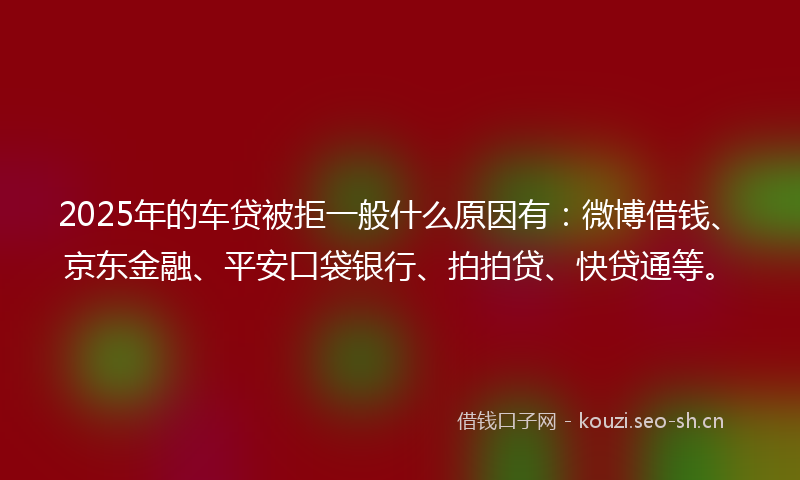 2025年的车贷被拒一般什么原因有：微博借钱、京东金融、平安口袋银行、拍拍贷、快贷通等。