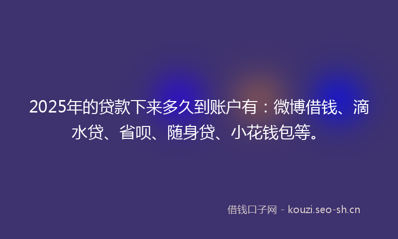 2025年的贷款下来多久到账户有：微博借钱、滴水贷、省呗、随身贷、小花钱包等。