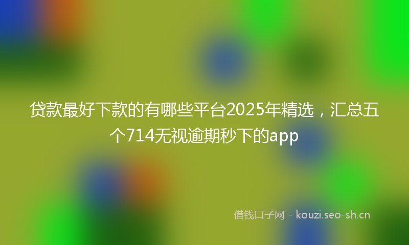 贷款最好下款的有哪些平台2025年精选，汇总五个714无视逾期秒下的app