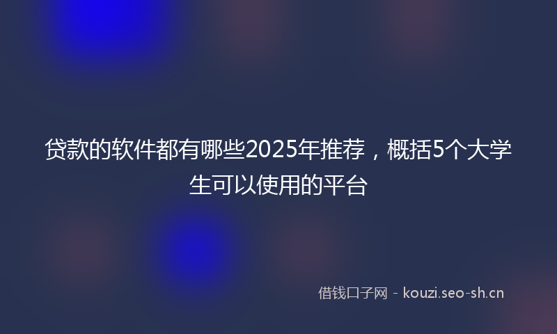 贷款的软件都有哪些2025年推荐，概括5个大学生可以使用的平台