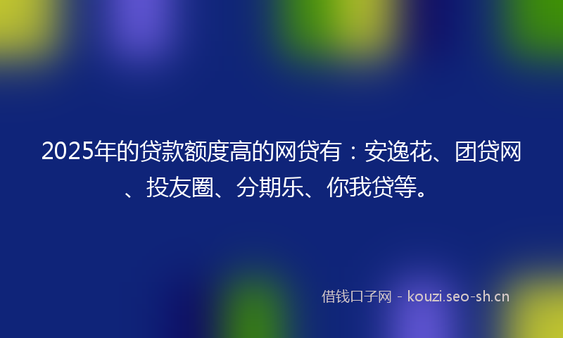 2025年的贷款额度高的网贷有：安逸花、团贷网、投友圈、分期乐、你我贷等。