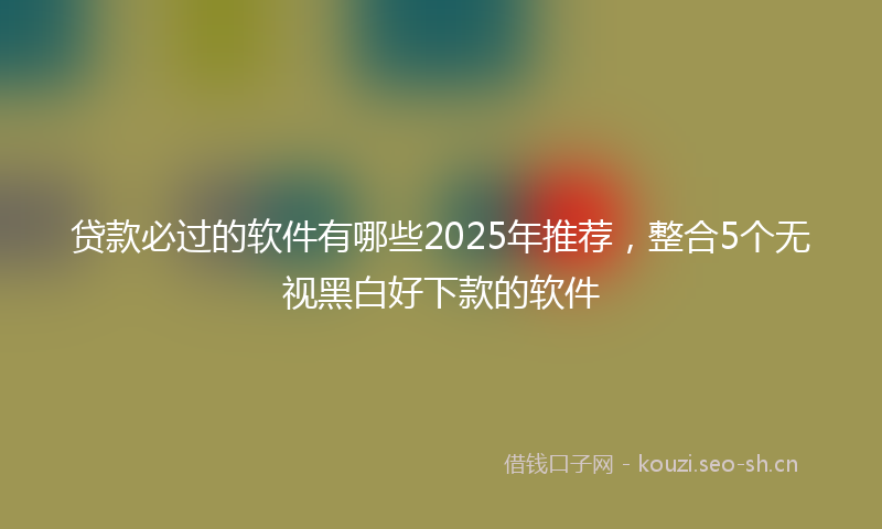 贷款必过的软件有哪些2025年推荐，整合5个无视黑白好下款的软件