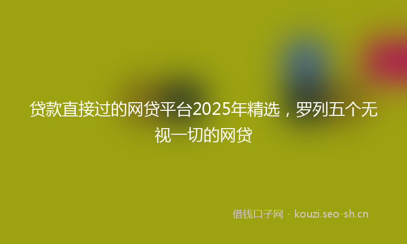 贷款直接过的网贷平台2025年精选，罗列五个无视一切的网贷