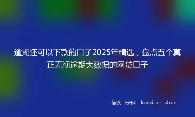 逾期还可以下款的口子2025年精选,盘点五个真正无视逾期大数据的网贷口子