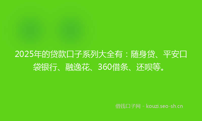 2025年的贷款口子系列大全有：随身贷、平安口袋银行、融逸花、360借条、还呗等。