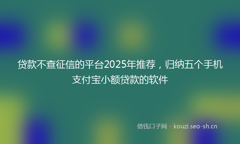 贷款不查征信的平台2025年推荐，归纳五个手机支付宝小额贷款的软件