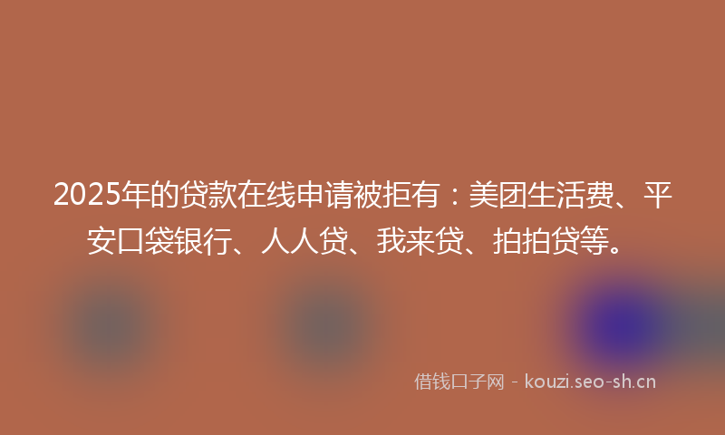2025年的贷款在线申请被拒有：美团生活费、平安口袋银行、人人贷、我来贷、拍拍贷等。
