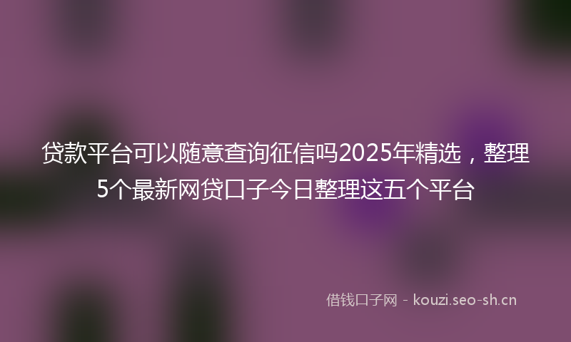 贷款平台可以随意查询征信吗2025年精选，整理5个最新网贷口子今日整理这五个平台