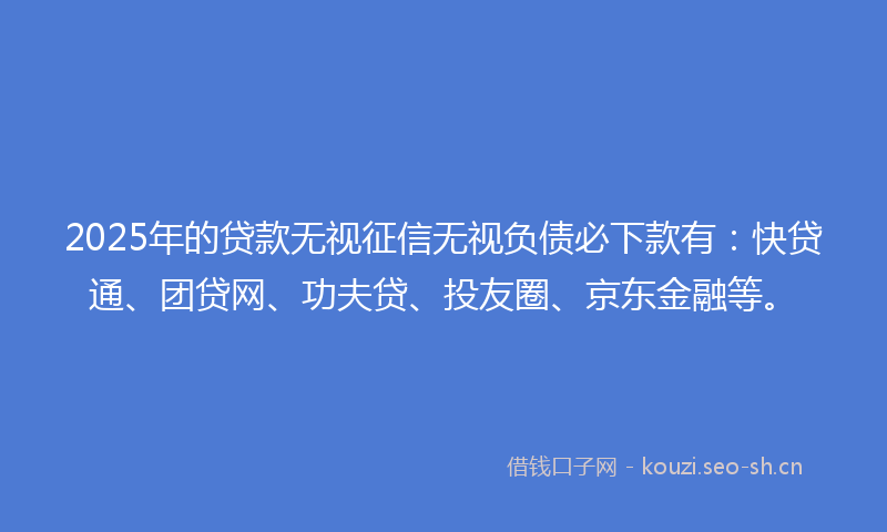 2025年的贷款无视征信无视负债必下款有：快贷通、团贷网、功夫贷、投友圈、京东金融等。
