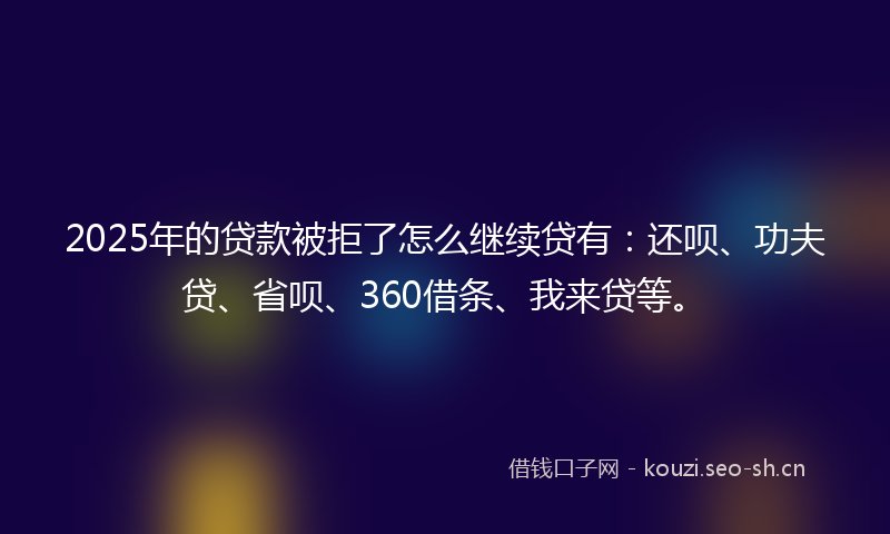 2025年的贷款被拒了怎么继续贷有:还呗、功夫贷、省呗、360借条、我来贷等。