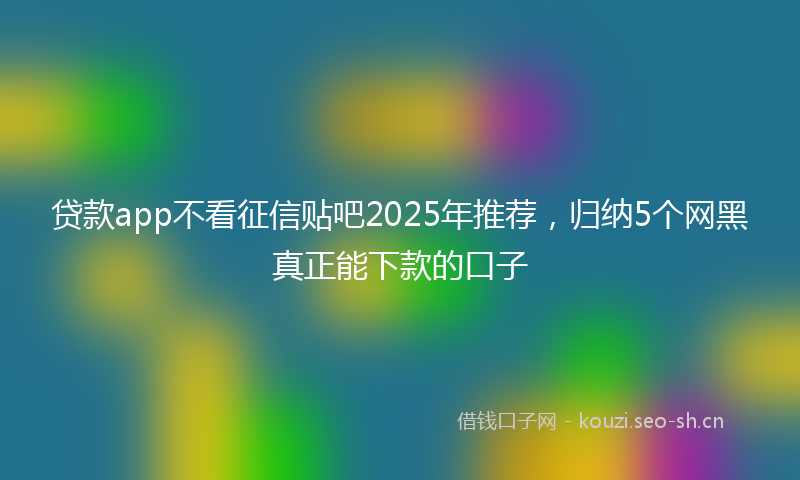 贷款app不看征信贴吧2025年推荐，归纳5个网黑真正能下款的口子