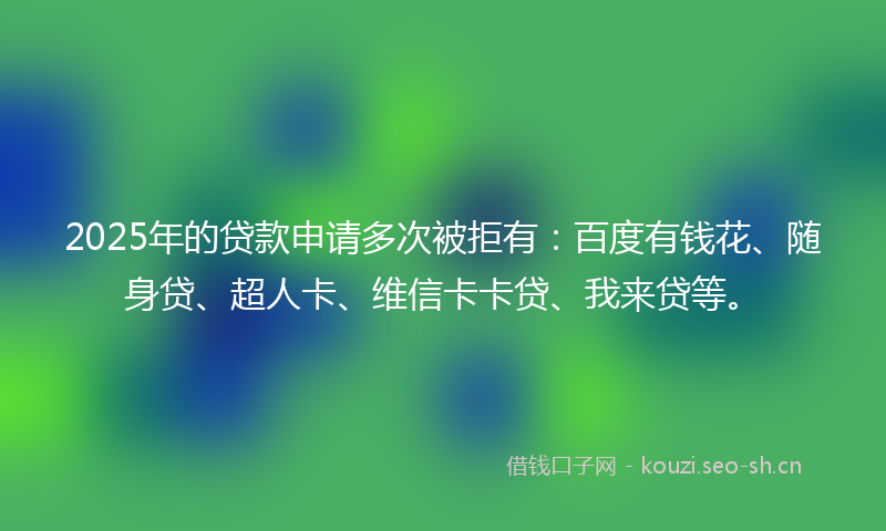 2025年的贷款申请多次被拒有：百度有钱花、随身贷、超人卡、维信卡卡贷、我来贷等。
