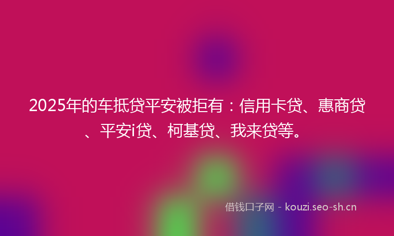 2025年的车抵贷平安被拒有：信用卡贷、惠商贷、平安i贷、柯基贷、我来贷等。