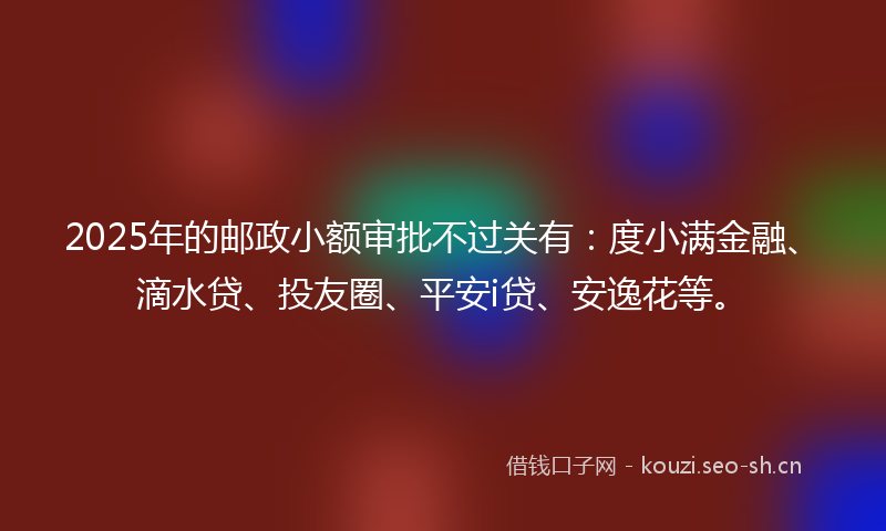 2025年的邮政小额审批不过关有：度小满金融、滴水贷、投友圈、平安i贷、安逸花等。