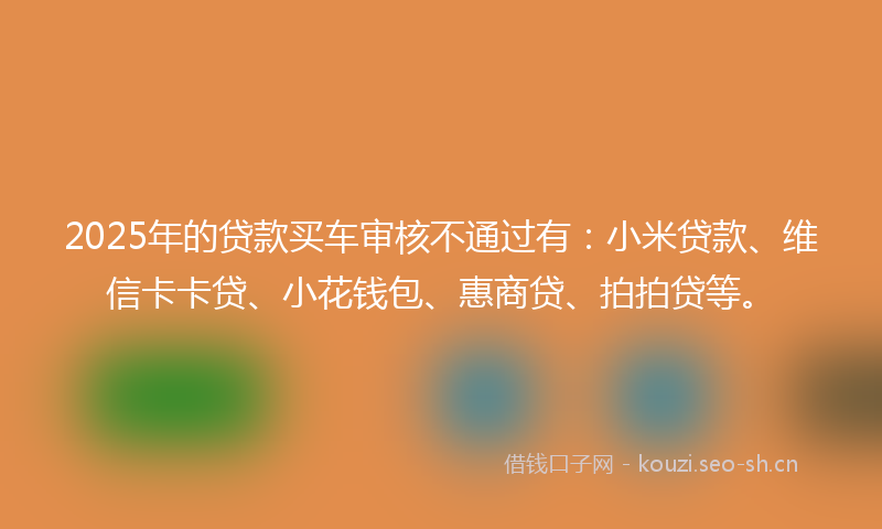 2025年的贷款买车审核不通过有：小米贷款、维信卡卡贷、小花钱包、惠商贷、拍拍贷等。