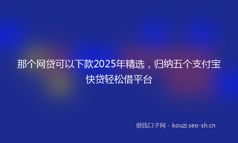 那个网贷可以下款2025年精选，归纳五个支付宝快贷轻松借平台