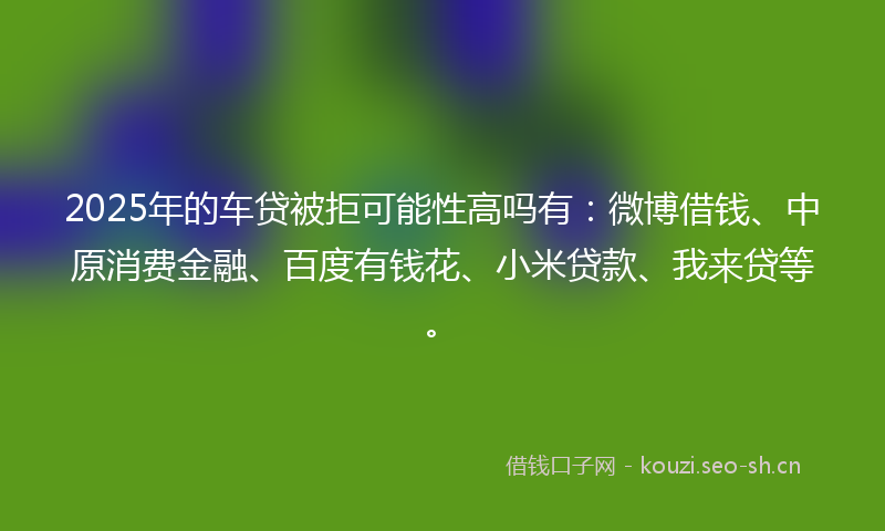 2025年的车贷被拒可能性高吗有:微博借钱、中原消费金融、百度有钱花、小米贷款、我来贷等。