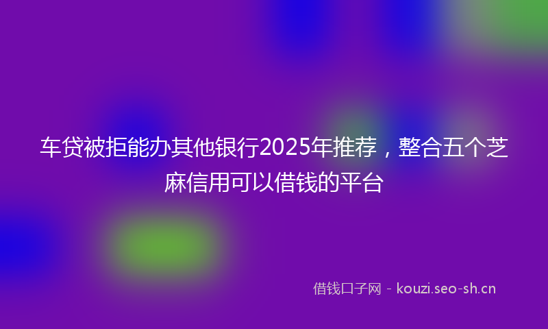 车贷被拒能办其他银行2025年推荐,整合五个芝麻信用可以借钱的平台