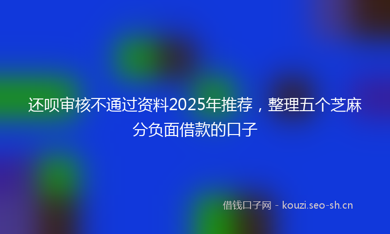 还呗审核不通过资料2025年推荐，整理五个芝麻分负面借款的口子