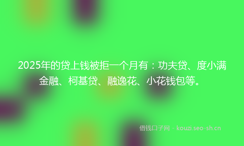 2025年的贷上钱被拒一个月有：功夫贷、度小满金融、柯基贷、融逸花、小花钱包等。