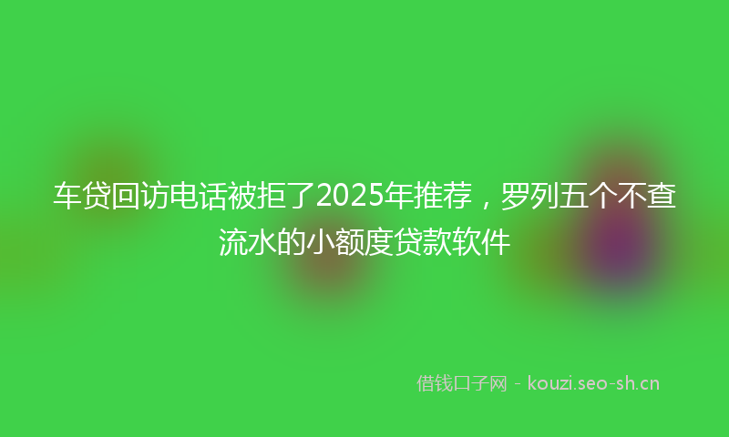 车贷回访电话被拒了2025年推荐，罗列五个不查流水的小额度贷款软件