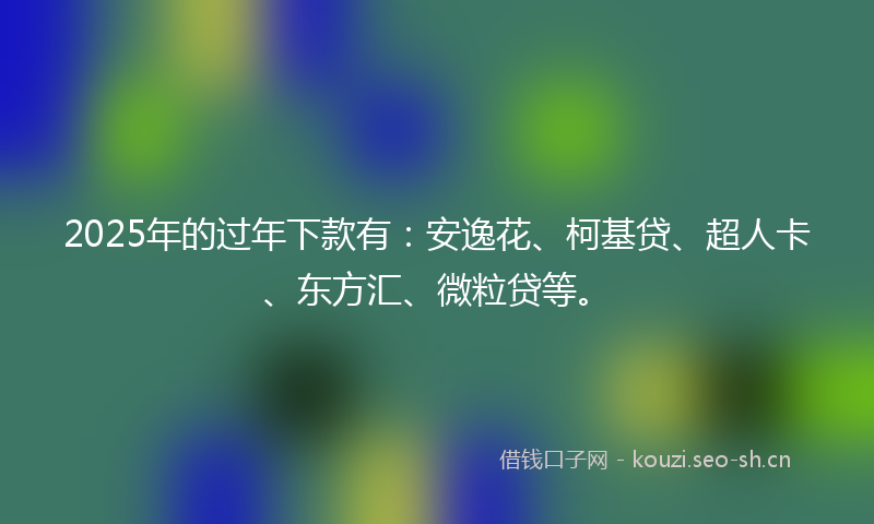 2025年的过年下款有：安逸花、柯基贷、超人卡、东方汇、微粒贷等。