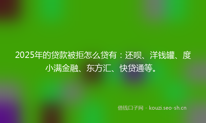 2025年的贷款被拒怎么贷有：还呗、洋钱罐、度小满金融、东方汇、快贷通等。