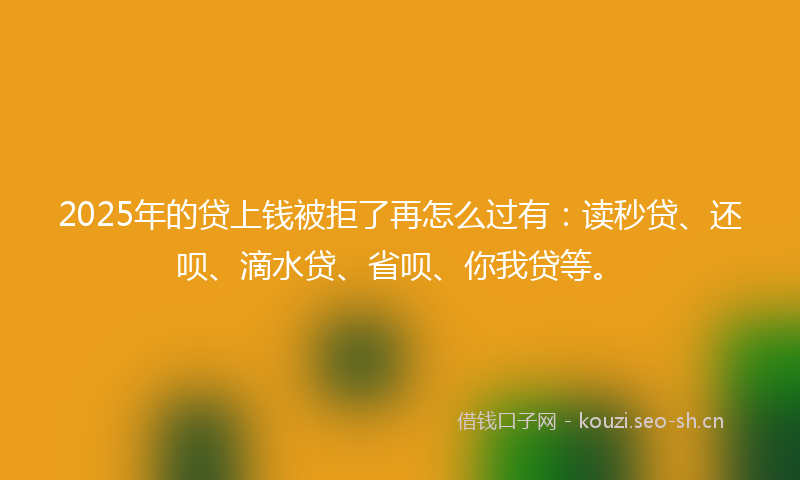 2025年的贷上钱被拒了再怎么过有：读秒贷、还呗、滴水贷、省呗、你我贷等。
