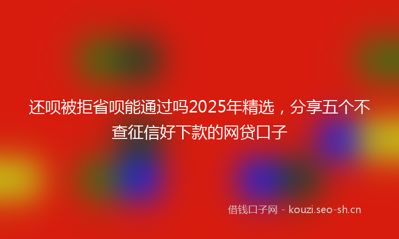 还呗被拒省呗能通过吗2025年精选，分享五个不查征信好下款的网贷口子