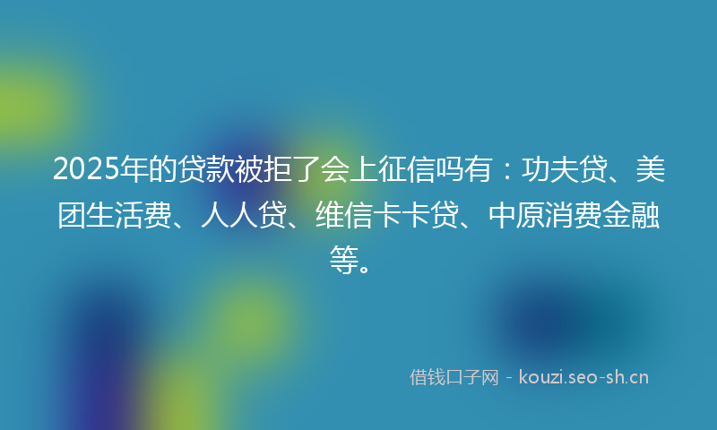 2025年的贷款被拒了会上征信吗有：功夫贷、美团生活费、人人贷、维信卡卡贷、中原消费金融等。