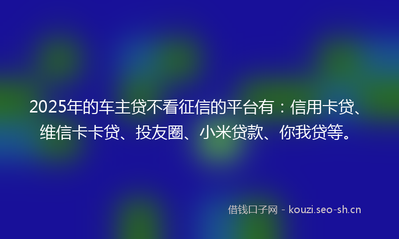 2025年的车主贷不看征信的平台有：信用卡贷、维信卡卡贷、投友圈、小米贷款、你我贷等。