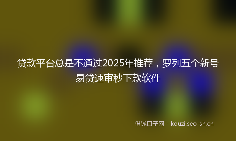 贷款平台总是不通过2025年推荐，罗列五个新号易贷速审秒下款软件