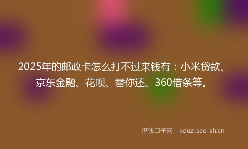 2025年的邮政卡怎么打不过来钱有：小米贷款、京东金融、花呗、替你还、360借条等。