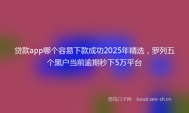 贷款app哪个容易下款成功2025年精选，罗列五个黑户当前逾期秒下5万平台
