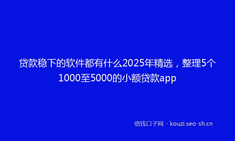 贷款稳下的软件都有什么2025年精选，整理5个1000至5000的小额贷款app