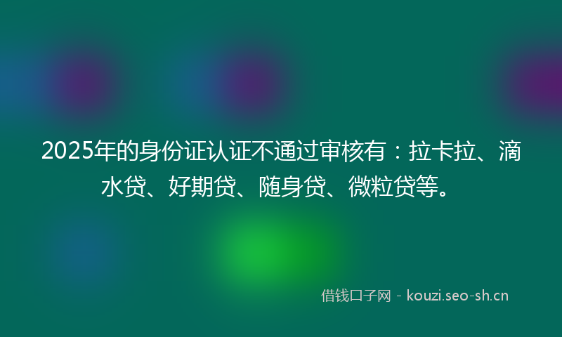 2025年的身份证认证不通过审核有：拉卡拉、滴水贷、好期贷、随身贷、微粒贷等。