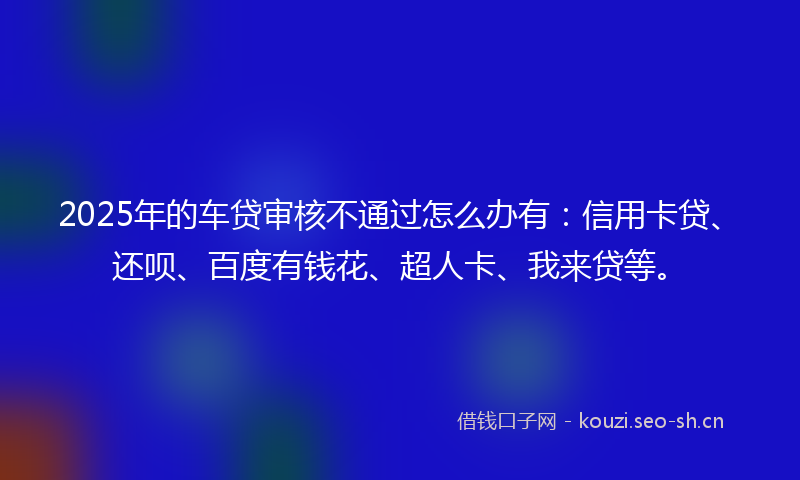 2025年的车贷审核不通过怎么办有:信用卡贷、还呗、百度有钱花、超人卡、我来贷等。
