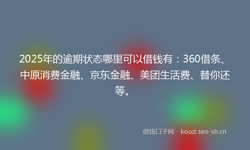 2025年的逾期状态哪里可以借钱有：360借条、中原消费金融、京东金融、美团生活费、替你还等。
