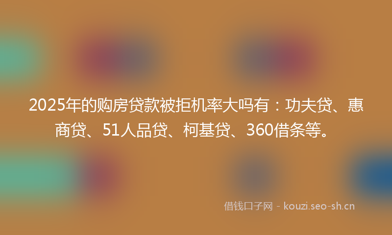 2025年的购房贷款被拒机率大吗有：功夫贷、惠商贷、51人品贷、柯基贷、360借条等。