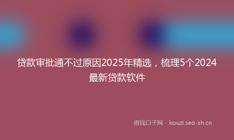 贷款审批通不过原因2025年精选，梳理5个2024最新贷款软件