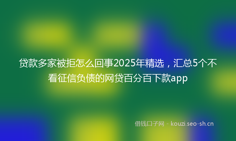 贷款多家被拒怎么回事2025年精选，汇总5个不看征信负债的网贷百分百下款app