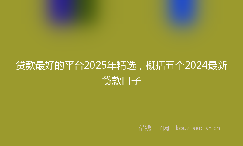 贷款最好的平台2025年精选，概括五个2024最新贷款口子
