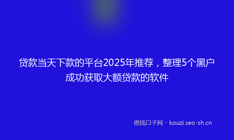 贷款当天下款的平台2025年推荐，整理5个黑户成功获取大额贷款的软件