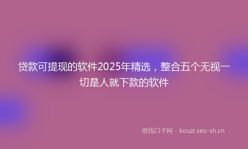 贷款可提现的软件2025年精选，整合五个无视一切是人就下款的软件