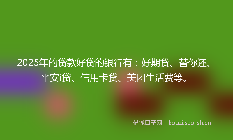 2025年的贷款好贷的银行有：好期贷、替你还、平安i贷、信用卡贷、美团生活费等。