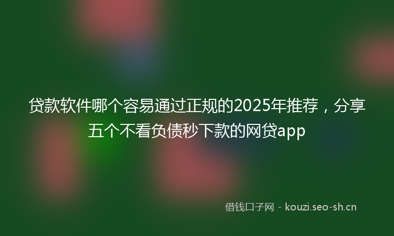 贷款软件哪个容易通过正规的2025年推荐，分享五个不看负债秒下款的网贷app