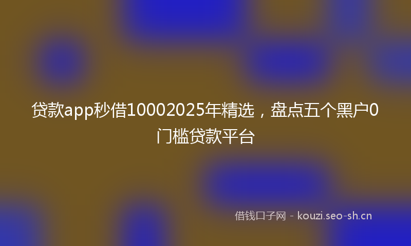 贷款app秒借10002025年精选，盘点五个黑户0门槛贷款平台