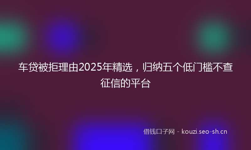 车贷被拒理由2025年精选,归纳五个低门槛不查征信的平台