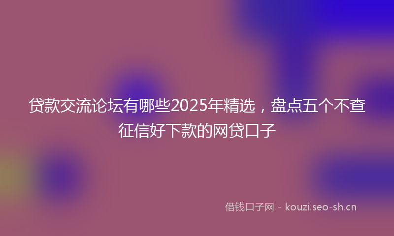 贷款交流论坛有哪些2025年精选，盘点五个不查征信好下款的网贷口子
