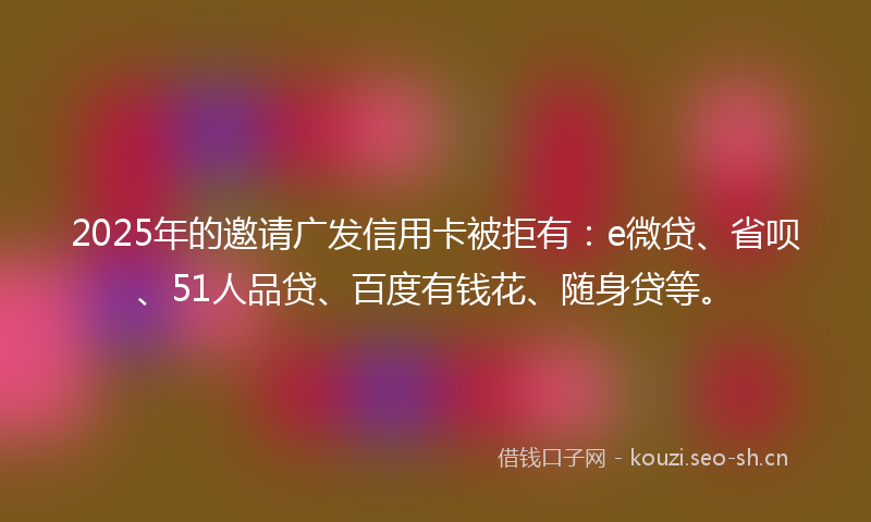 2025年的邀请广发信用卡被拒有：e微贷、省呗、51人品贷、百度有钱花、随身贷等。